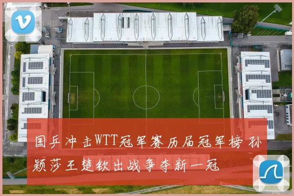 国乒冲击WTT冠军赛历届冠军榜 孙颖莎王楚钦出战争夺新一冠