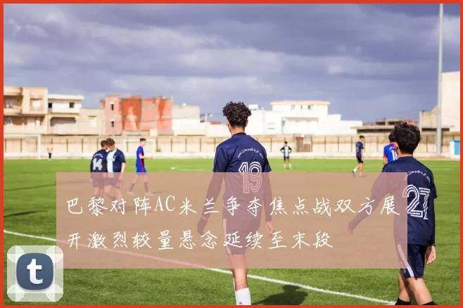 巴黎对阵AC米兰争夺焦点战双方展开激烈较量悬念延续至末段