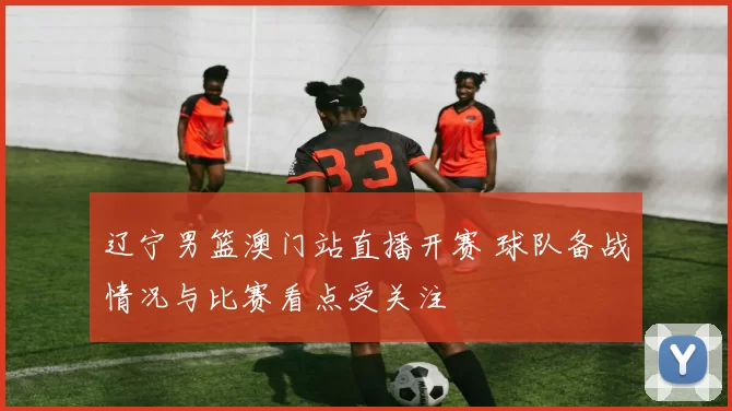 辽宁男篮澳门站直播开赛 球队备战情况与比赛看点受关注