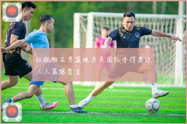 拉脱维亚男篮绝杀美国队夺得奥运三人篮球首金