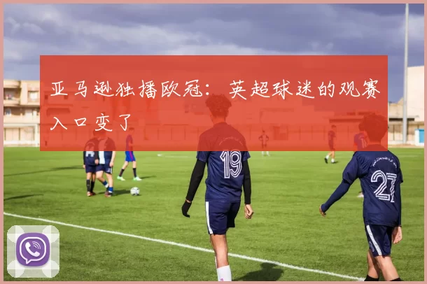 亚马逊独播欧冠：英超球迷的观赛入口变了