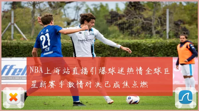 NBA上海站直播引爆球迷热情全球巨星新赛季激情对决已成焦点燃