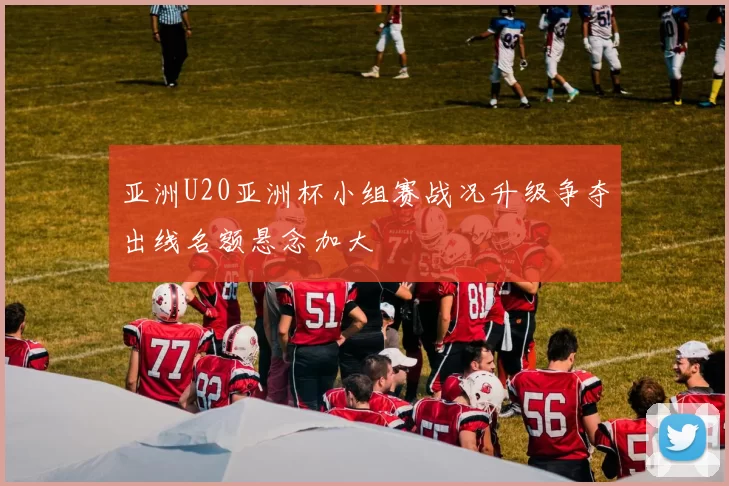 亚洲U20亚洲杯小组赛战况升级争夺出线名额悬念加大