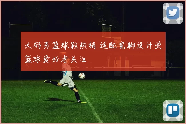 大码男篮球鞋热销 适配宽脚设计受篮球爱好者关注