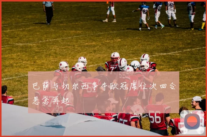 巴萨与切尔西争夺欧冠席位次回合悬念再起