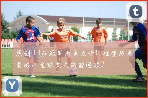 原创 13座冠军加冕太子！福登终老曼城，金球奖之路能通顶？