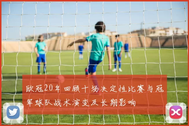 欧冠20年回顾十场决定性比赛与冠军球队战术演变及长期影响