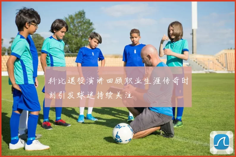 科比退役演讲回顾职业生涯传奇时刻引发球迷持续关注