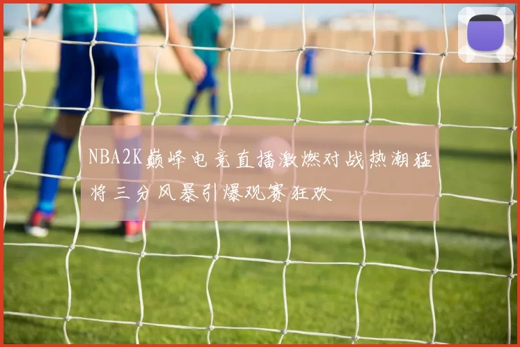 NBA2K巅峰电竞直播激燃对战热潮猛将三分风暴引爆观赛狂欢