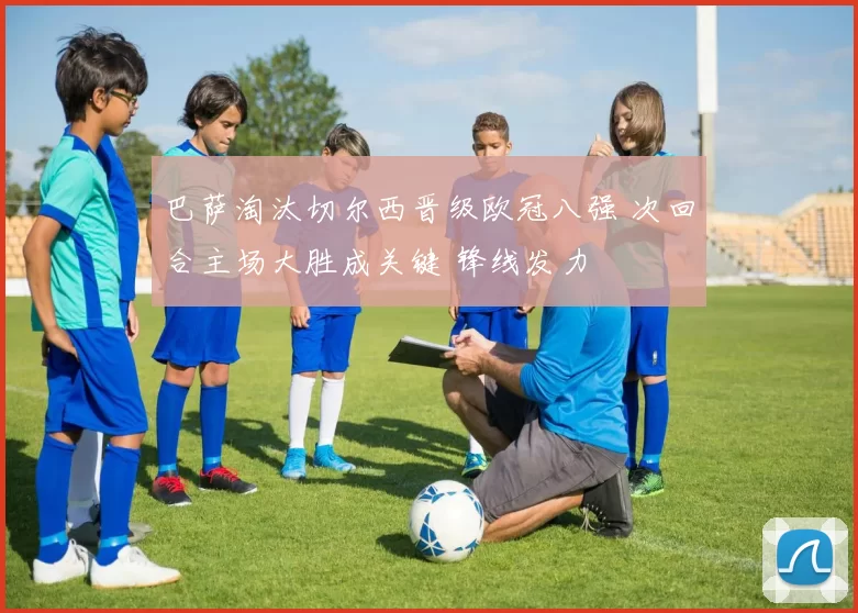 巴萨淘汰切尔西晋级欧冠八强 次回合主场大胜成关键 锋线发力