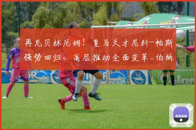 再见贝林厄姆！皇马天才尼科-帕斯强势回归，高层推动全面变革_伯纳乌_欧冠_曼城