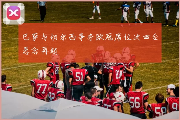 巴萨与切尔西争夺欧冠席位次回合悬念再起