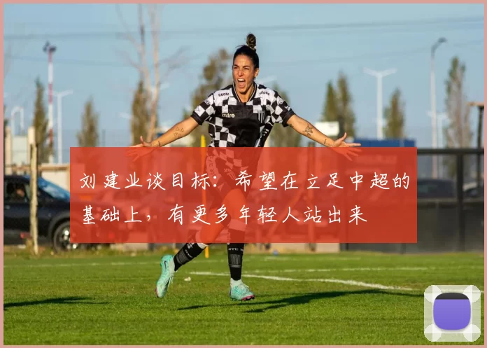 刘建业谈目标：希望在立足中超的基础上，有更多年轻人站出来