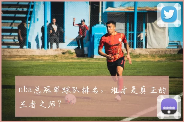 nba总冠军球队排名，谁才是真正的王者之师？