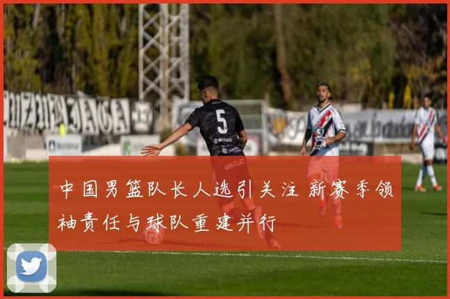 中国男篮队长人选引关注 新赛季领袖责任与球队重建并行