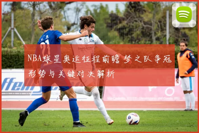 NBA球星奥运征程前瞻 梦之队争冠形势与关键对决解析