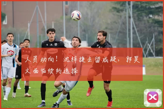 人员动向！沈梓捷去留成疑，郭昊文面临续约选择