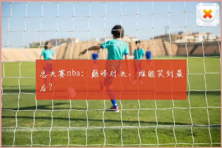 总决赛nba：巅峰对决，谁能笑到最后？
