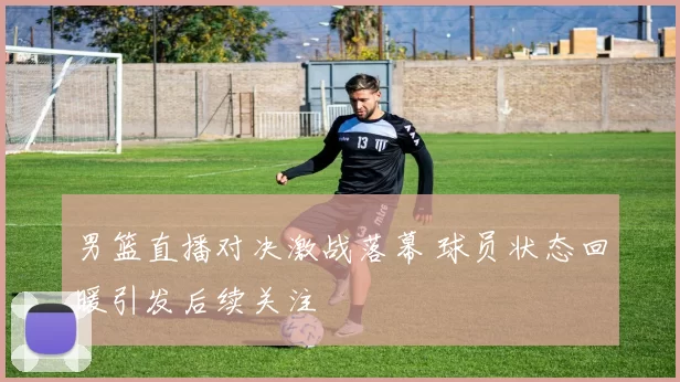 男篮直播对决激战落幕 球员状态回暖引发后续关注