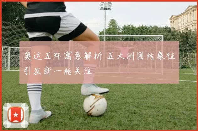 奥运五环寓意解析 五大洲团结象征引发新一轮关注