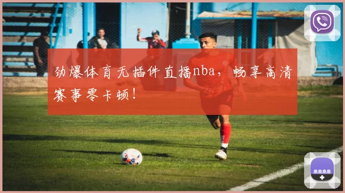 劲爆体育无插件直播nba，畅享高清赛事零卡顿！