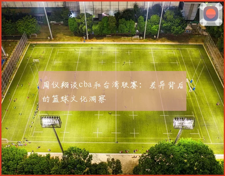 周仪翔谈cba和台湾联赛：差异背后的篮球文化洞察