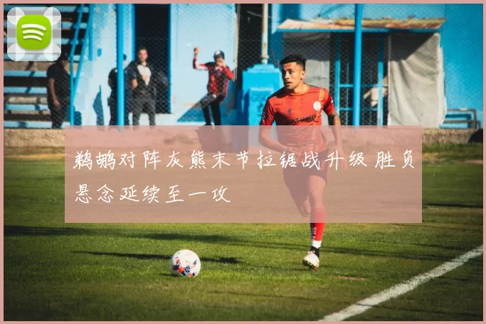 鹈鹕对阵灰熊末节拉锯战升级 胜负悬念延续至一攻