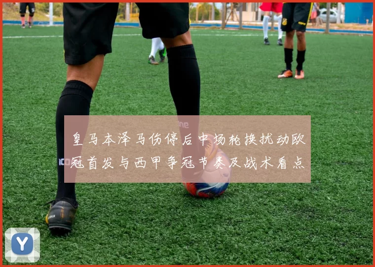 皇马本泽马伤停后中场轮换扰动欧冠首发与西甲争冠节奏及战术看点
