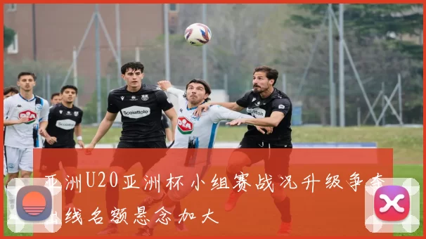 亚洲U20亚洲杯小组赛战况升级争夺出线名额悬念加大