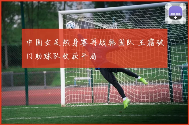 中国女足热身赛再战韩国队 王霜破门助球队收获平局