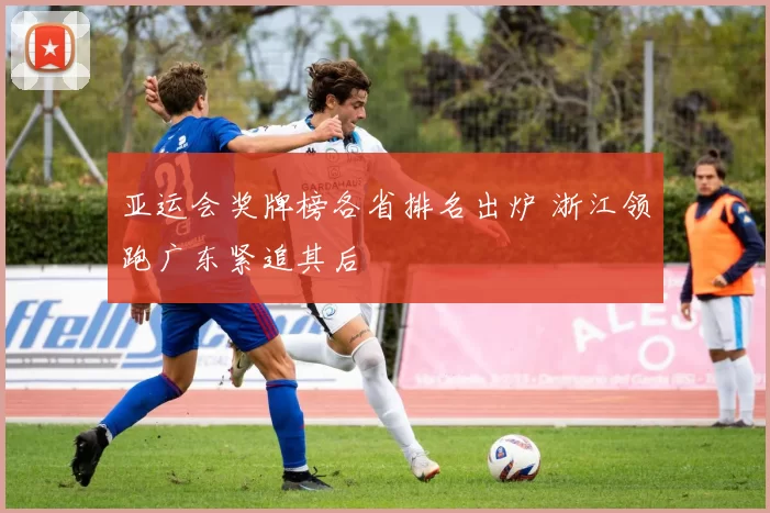 亚运会奖牌榜各省排名出炉 浙江领跑广东紧追其后