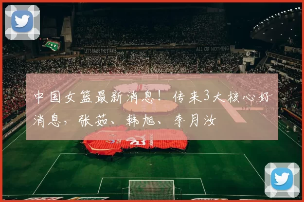 中国女篮最新消息！传来3大核心好消息，张茹、韩旭、李月汝