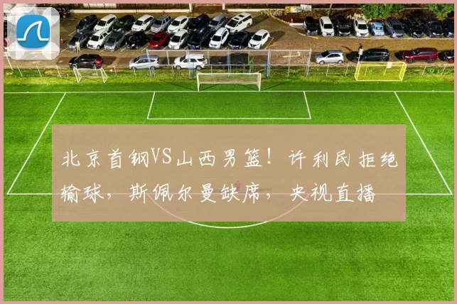 北京首钢VS山西男篮！许利民拒绝输球，斯佩尔曼缺席，央视直播