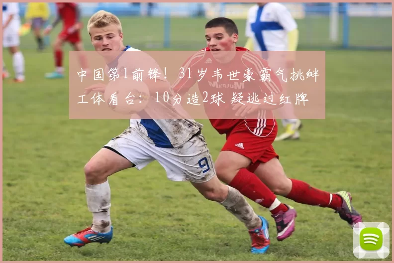 中国第1前锋！31岁韦世豪霸气挑衅工体看台：10分造2球 疑逃过红牌