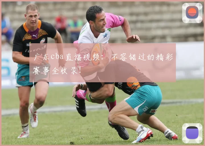 广东cba直播视频：不容错过的精彩赛事全收录！