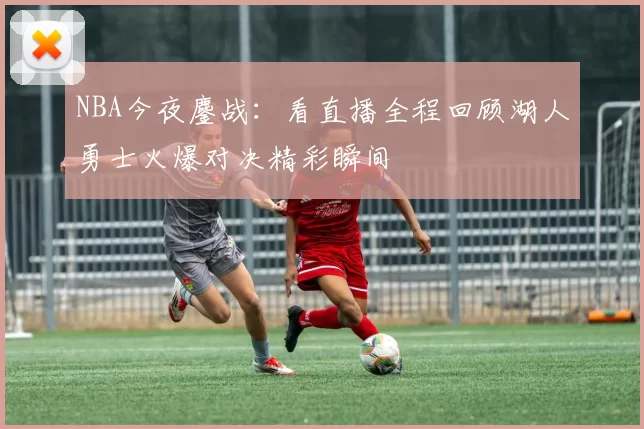 NBA今夜鏖战：看直播全程回顾湖人勇士火爆对决精彩瞬间