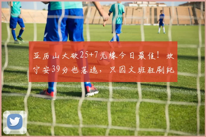 亚历山大砍25+7无缘今日最佳！坎宁安39分也落选，只因文班狂刷纪录