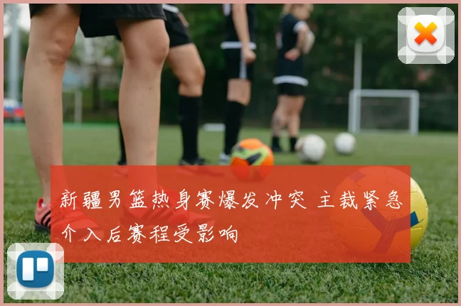 新疆男篮热身赛爆发冲突 主裁紧急介入后赛程受影响