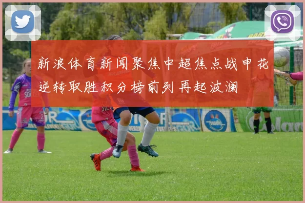 新浪体育新闻聚焦中超焦点战申花逆转取胜积分榜前列再起波澜