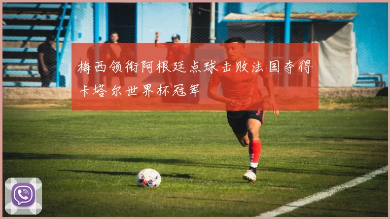 梅西领衔阿根廷点球击败法国夺得卡塔尔世界杯冠军