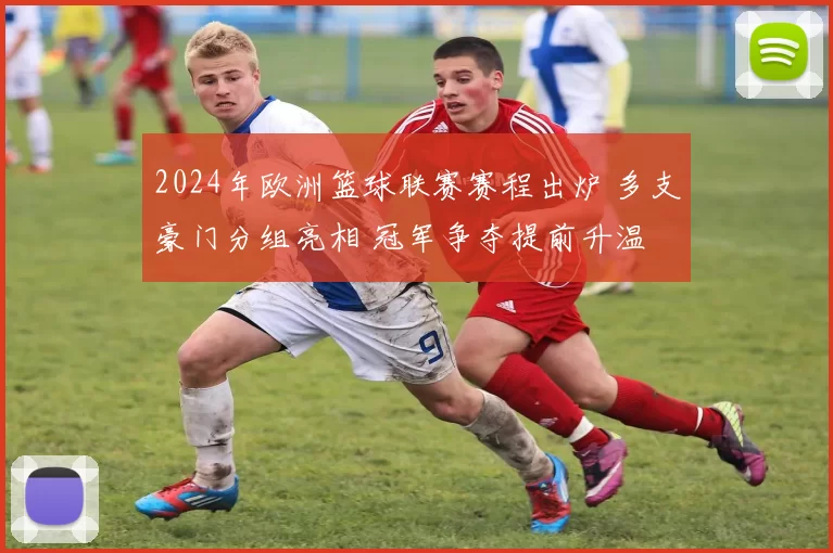 2024年欧洲篮球联赛赛程出炉 多支豪门分组亮相 冠军争夺提前升温
