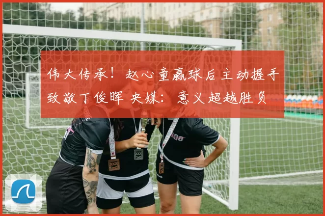 伟大传承！赵心童赢球后主动握手致敬丁俊晖 央媒：意义超越胜负