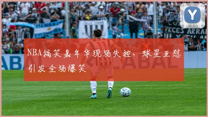 NBA搞笑嘉年华现场失控，球星互怼引发全场爆笑