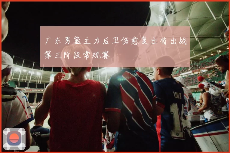 广东男篮主力后卫伤愈复出将出战第三阶段常规赛