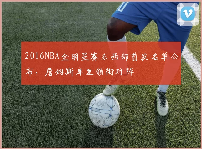 2016NBA全明星赛东西部首发名单公布，詹姆斯库里领衔对阵