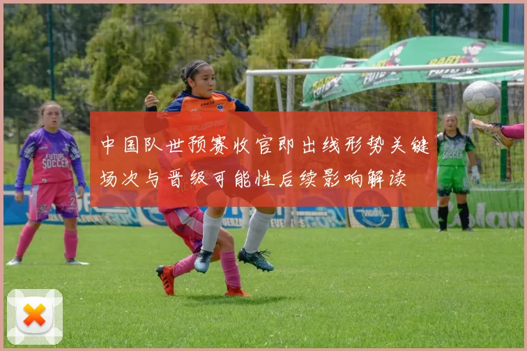 中国队世预赛收官即出线形势关键场次与晋级可能性后续影响解读