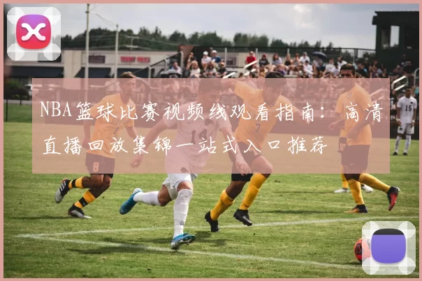 NBA篮球比赛视频线观看指南：高清直播回放集锦一站式入口推荐