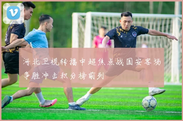 河北卫视转播中超焦点战国安客场争胜冲击积分榜前列