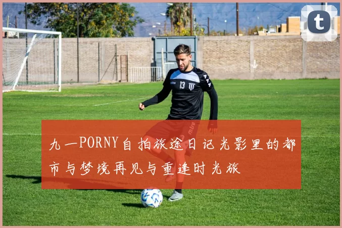 九一PORNY自拍旅途日记光影里的都市与梦境再见与重逢时光旅