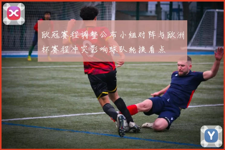 欧冠赛程调整公布小组对阵与欧洲杯赛程冲突影响球队轮换看点